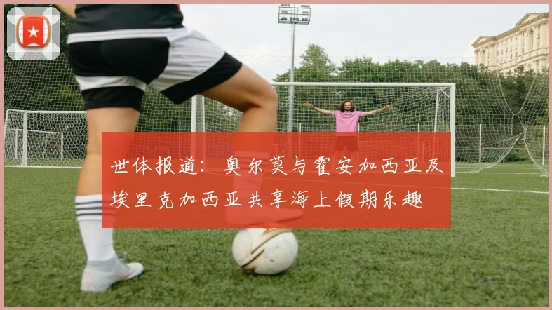 世体报道：奥尔莫与霍安加西亚及埃里克加西亚共享海上假期乐趣