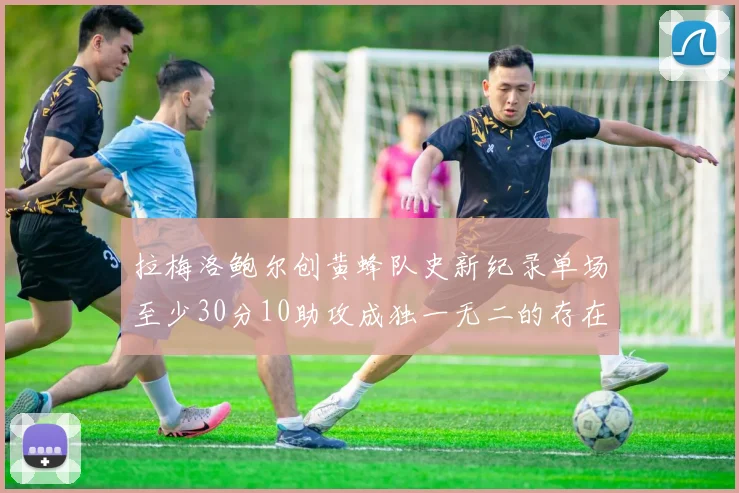 拉梅洛鲍尔创黄蜂队史新纪录单场至少30分10助攻成独一无二的存在
