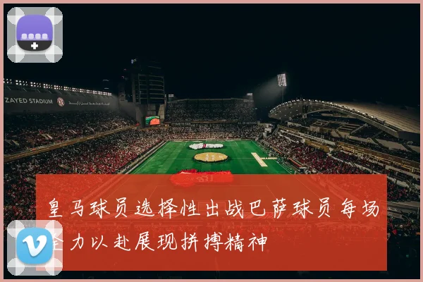 皇马球员选择性出战巴萨球员每场全力以赴展现拼搏精神