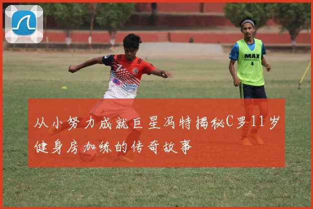 从小努力成就巨星冯特揭秘C罗11岁健身房加练的传奇故事