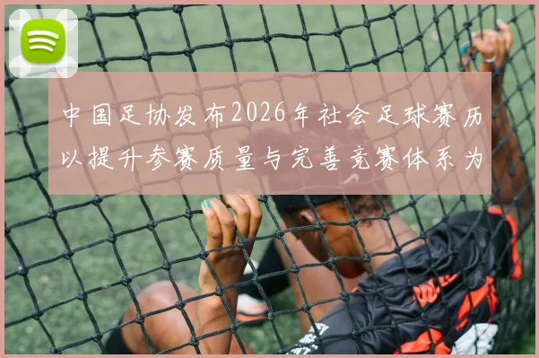 中国足协发布2026年社会足球赛历以提升参赛质量与完善竞赛体系为目标