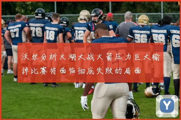 沃尔分析火湖大战火箭压力巨大输掉比赛将面临彻底失败的局面
