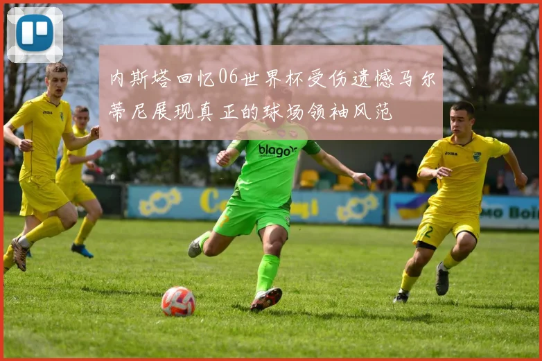 内斯塔回忆06世界杯受伤遗憾马尔蒂尼展现真正的球场领袖风范