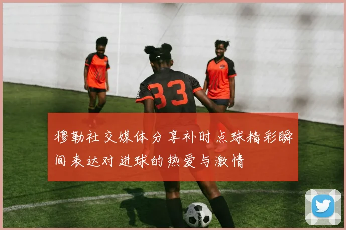 穆勒社交媒体分享补时点球精彩瞬间表达对进球的热爱与激情