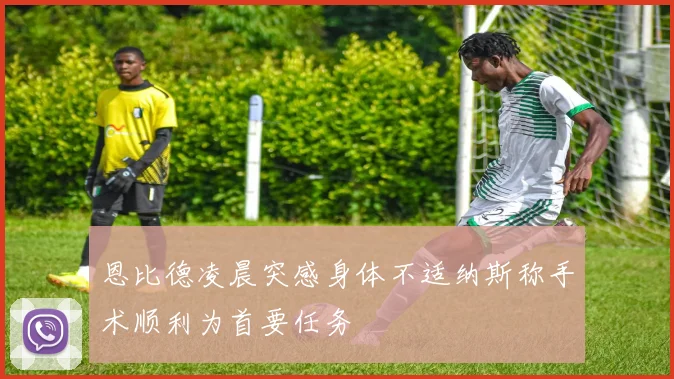 恩比德凌晨突感身体不适纳斯称手术顺利为首要任务