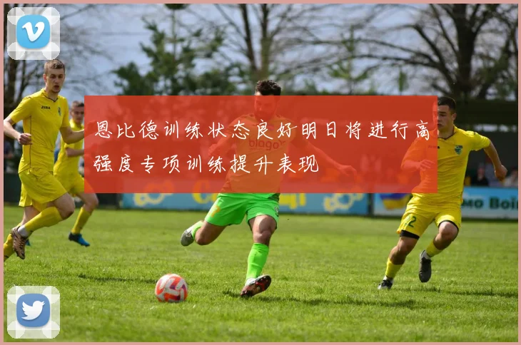 恩比德训练状态良好明日将进行高强度专项训练提升表现