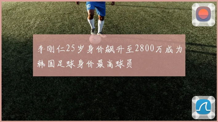 李刚仁25岁身价飙升至2800万成为韩国足球身价最高球员