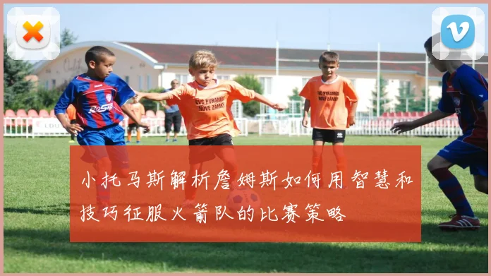 小托马斯解析詹姆斯如何用智慧和技巧征服火箭队的比赛策略
