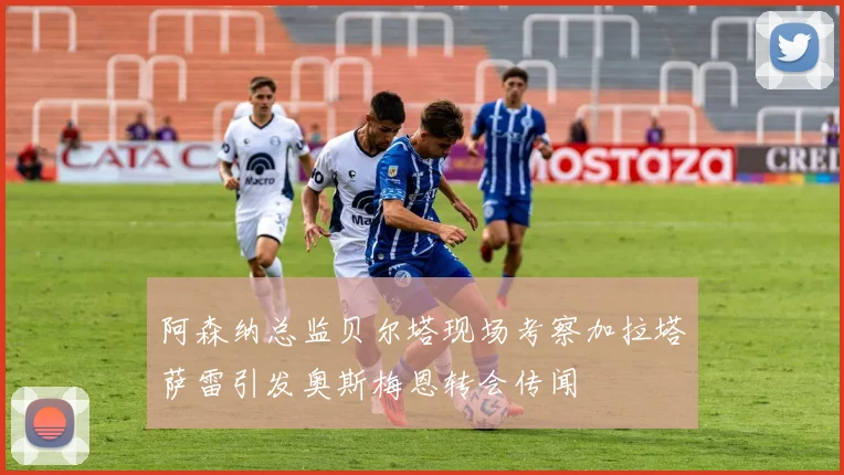 阿森纳总监贝尔塔现场考察加拉塔萨雷引发奥斯梅恩转会传闻