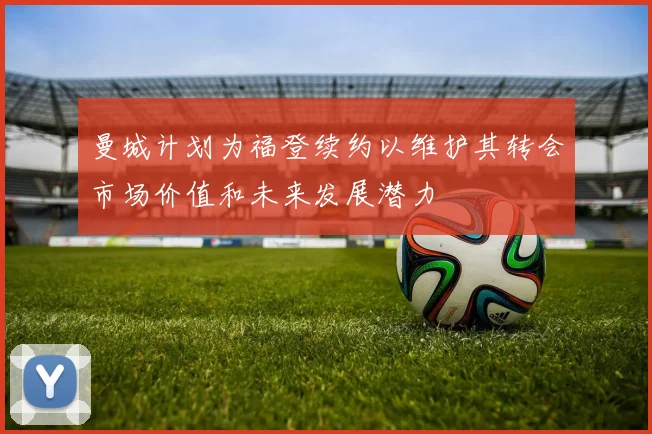 曼城计划为福登续约以维护其转会市场价值和未来发展潜力